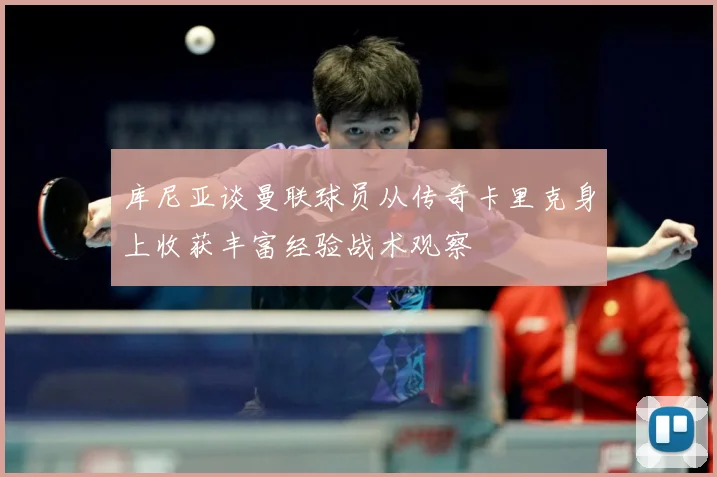 库尼亚谈曼联球员从传奇卡里克身上收获丰富经验战术观察