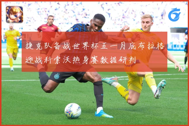 捷克队备战世界杯五一月底布拉格迎战科索沃热身赛数据研判