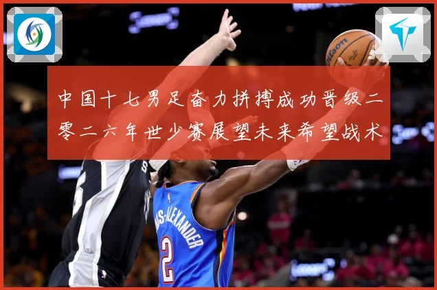 中国十七男足奋力拼搏成功晋级二零二六年世少赛展望未来希望战术观察