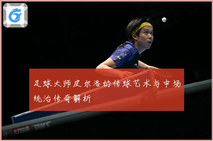 足球大师皮尔洛的传球艺术与中场统治传奇解析