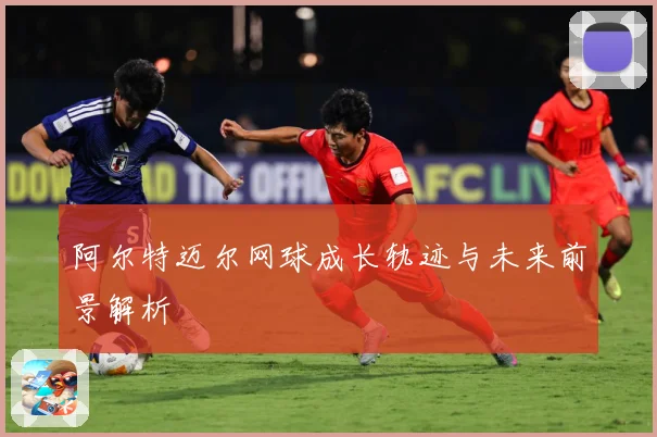 阿尔特迈尔网球成长轨迹与未来前景解析