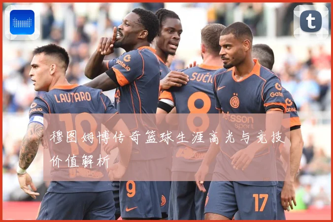 穆图姆博传奇篮球生涯高光与竞技价值解析