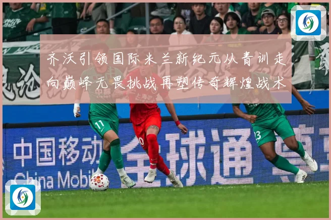 齐沃引领国际米兰新纪元从青训走向巅峰无畏挑战再塑传奇辉煌战术观察