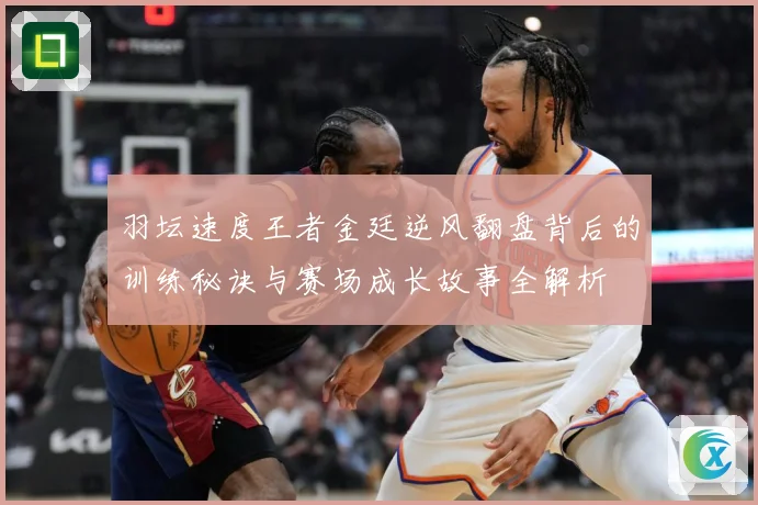 羽坛速度王者金廷逆风翻盘背后的训练秘诀与赛场成长故事全解析