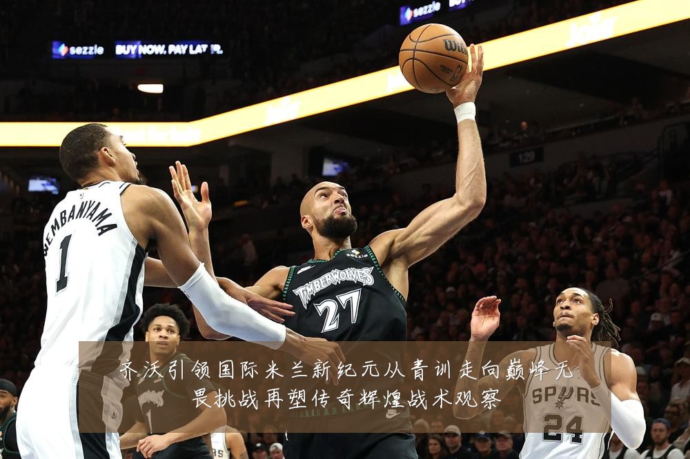 齐沃引领国际米兰新纪元从青训走向巅峰无畏挑战再塑传奇辉煌战术观察