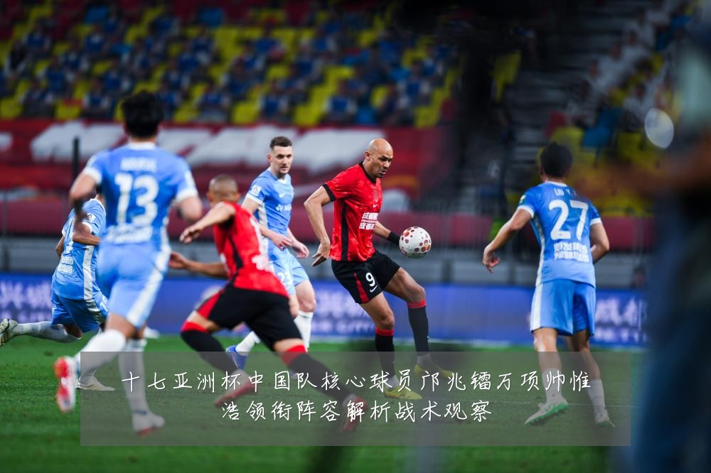 十七亚洲杯中国队核心球员邝兆镭万项帅惟浩领衔阵容解析战术观察